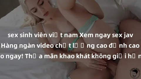 sex sinh viên việt nam Xem ngay sex jav full HD miễn phí - Hàng ngàn video chất lượng cao đỉnh cao chỉ cần click vào ngay! Thỏa mãn khao khát không giới hạn, đón chờ những trải nghiệm mới lạ!