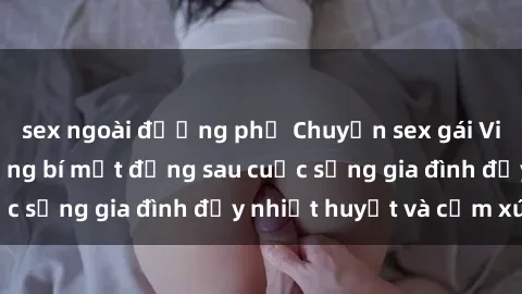 sex ngoài đường phố Chuyện sex gái Việt có chồng: Những bí mật đằng sau cuộc sống gia đình đầy nhiệt huyết và cảm xúc