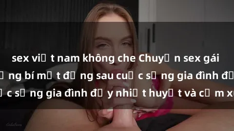 sex việt nam không che Chuyện sex gái Việt có chồng: Những bí mật đằng sau cuộc sống gia đình đầy nhiệt huyết và cảm xúc