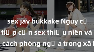 sex jav bukkake Nguy cơ của việc tiếp cận sex thiếu niên và cách phòng ngừa trong xã hội hiện đại