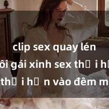 clip sex quay lén Cặp đôi gái xinh sex thổi hồn vào đêm muộn