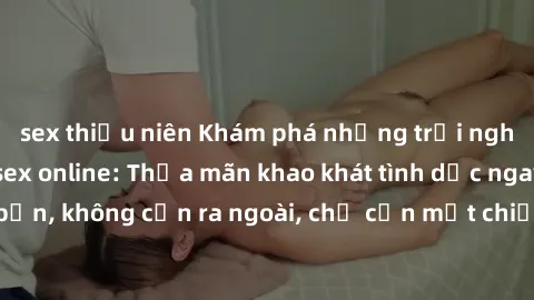 sex thiếu niên Khám phá những trải nghiệm mới mẻ với sex online: Thỏa mãn khao khát tình dục ngay tại nhà bạn, không cần ra ngoài, chỉ cần một chiếc máy tính và kết nối internet.