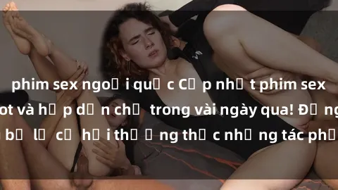 phim sex ngoại quốc Cập nhật phim sex mới nhất  cực hot và hấp dẫn chỉ trong vài ngày qua! Đừng bỏ lỡ cơ hội thưởng thức những tác phẩm đỉnh cao này ngay!