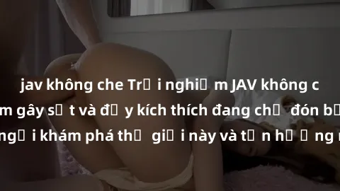 jav không che Trải nghiệm JAV không che: Những bộ phim gây sốt và đầy kích thích đang chờ đón bạn. Đừng ngần ngại khám phá thế giới này và tận hưởng những khoảnh khắc đầy nồng nhiệt.