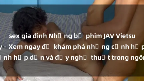sex gia đình Những bộ phim JAV Vietsub hot nhất hiện nay – Xem ngay để khám phá những cảnh hấp dẫn và đầy nghệ thuật trong ngôn ngữ của bạn!