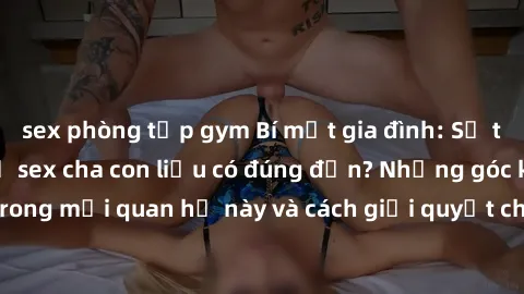 sex phòng tập gym Bí mật gia đình: Sự thật về mối quan hệ sex cha con liệu có đúng đắn? Những góc khuất trong mối quan hệ này và cách giải quyết cho các thành viên trong gia đình.