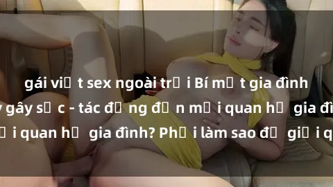 gái việt sex ngoài trời Bí mật gia đình: Sex ông cháu đầy gây sốc - tác động đến mối quan hệ gia đình? Phải làm sao để giải quyết?