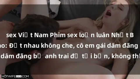 sex Việt Nam Phim sex loạn luân Nhật Bản chất lượng cao: Địt nhau không che, cô em gái dâm đãng bị anh trai đụ tới bến, không thể bỏ qua!