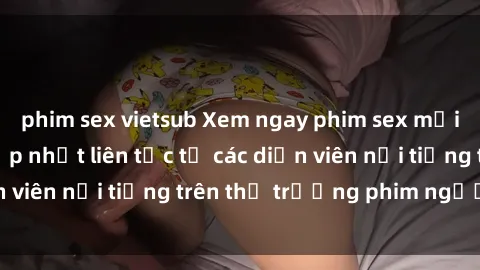 phim sex vietsub Xem ngay phim sex mới nhất cực hot, cập nhật liên tục từ các diễn viên nổi tiếng trên thị trường phim người lớn
