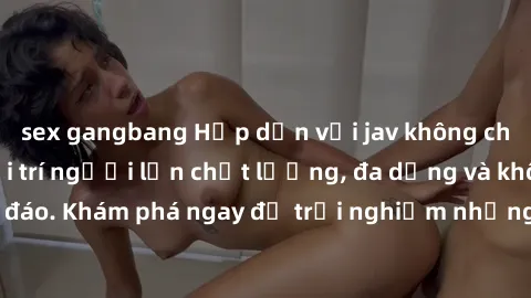 sex gangbang Hấp dẫn với jav không che – Nền tảng giải trí người lớn chất lượng, đa dạng và không che độc đáo. Khám phá ngay để trải nghiệm những video hot nhất và đáng xem nhất.