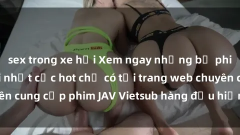 sex trong xe hơi Xem ngay những bộ phim JAV Vietsub mới nhất cực hot chỉ có tại trang web chuyên cung cấp phim JAV Vietsub hàng đầu hiện nay. Đừng bỏ lỡ!
