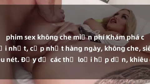phim sex không che miễn phí Khám phá clip sex nữ sinh mới nhất, cập nhật hàng ngày, không che, siêu nét. Đầy đủ các thể loại hấp dẫn, khiêu dâm chất lượng cao.