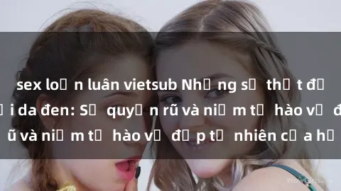 sex loạn luân vietsub Những sự thật đặc biệt về sex người da đen: Sự quyến rũ và niềm tự hào vẻ đẹp tự nhiên của họ