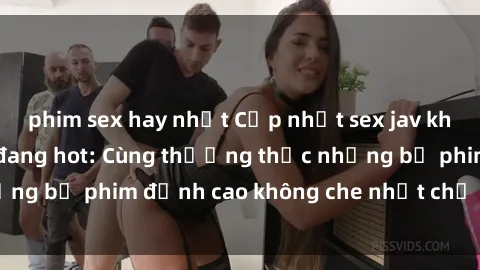 phim sex hay nhất Cập nhật sex jav không che mới nhất đang hot: Cùng thưởng thức những bộ phim đỉnh cao không che nhất chỉ trong click!