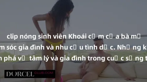clip nóng sinh viên Khoái cảm của bà mẹ Việt Nam: Sự chăm sóc gia đình và nhu cầu tình dục. Những khám phá về tâm lý và gia đình trong cuộc sống tình dục của phụ nữ Việt.