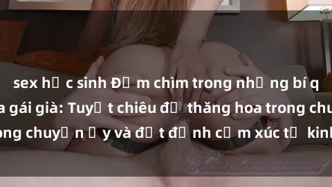 sex học sinh Đắm chìm trong những bí quyết làm tình của gái già: Tuyệt chiêu để thăng hoa trong chuyện ấy và đạt đỉnh cảm xúc từ kinh nghiêm lâu năm