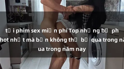 tải phim sex miễn phí Top những bộ phim sex hot nhất mà bạn không thể bỏ qua trong năm nay
