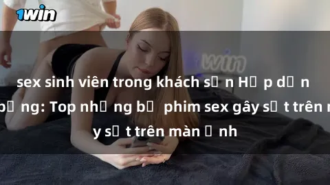 sex sinh viên trong khách sạn Hấp dẫn và nóng bỏng: Top những bộ phim sex gây sốt trên màn ảnh