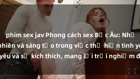 phim sex jav Phong cách sex Bắc Âu: Những đặc điểm tự nhiên và sáng tạo trong việc thể hiện tình yêu và sự kích thích, mang lại trải nghiệm độc đáo và mới mẻ.