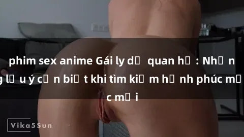 phim sex anime Gái ly dị quan hệ: Những lưu ý cần biết khi tìm kiếm hạnh phúc mới
