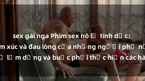 sex gái nga Phim sex nô lệ tình dục: Câu chuyện đầy cảm xúc và đau lòng của những người phụ nữ bị lạm dụng và buộc phải thực hiện các hành vi tàn bạo để sống sót.