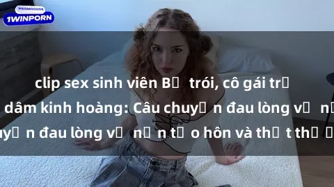 clip sex sinh viên Bị trói, cô gái trẻ trải qua cảnh hiếp dâm kinh hoàng: Câu chuyện đau lòng về nạn tảo hôn và thất thương
