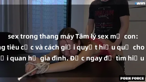 sex trong thang máy Tâm lý sex mẹ con: những ảnh hưởng tiêu cực và cách giải quyết hiệu quả cho mối quan hệ gia đình. Đọc ngay để tìm hiểu cách xử lý vấn đề này!