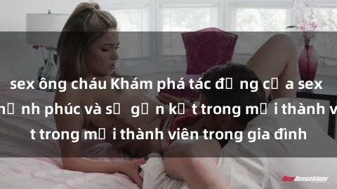 sex ông cháu Khám phá tác động của sex gia đình đối với hạnh phúc và sự gắn kết trong mỗi thành viên trong gia đình