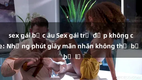 sex gái bắc âu Sex gái trẻ đẹp không che: Những phút giây mãn nhãn không thể bỏ lỡ