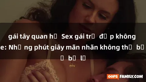 gái tây quan hệ Sex gái trẻ đẹp không che: Những phút giây mãn nhãn không thể bỏ lỡ