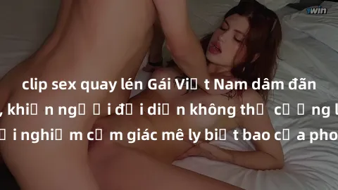 clip sex quay lén Gái Việt Nam dâm đãng làm tình say đắm, khiến người đối diện không thể cưỡng lại được. Hãy trải nghiệm cảm giác mê ly biết bao của phong cách yêu đương đậm chất dân tộc!