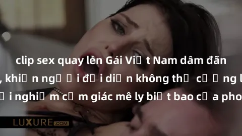 clip sex quay lén Gái Việt Nam dâm đãng làm tình say đắm, khiến người đối diện không thể cưỡng lại được. Hãy trải nghiệm cảm giác mê ly biết bao của phong cách yêu đương đậm chất dân tộc!
