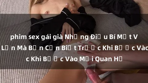 phim sex gái già Những Điều Bí Mật Về Sex Người Lớn Mà Bạn Cần Biết Trước Khi Bước Vào Mối Quan Hệ