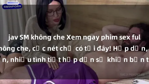 jav SM không che Xem ngay phim sex full HD đỉnh cao, không che, cực nét chỉ có tại đây! Hấp dẫn, nhiều tình tiết hấp dẫn sẽ khiến bạn thỏa mãn đắm say.