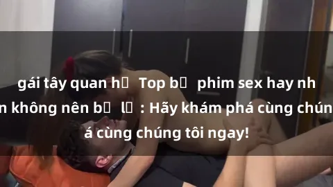 gái tây quan hệ Top bộ phim sex hay nhất mà bạn không nên bỏ lỡ: Hãy khám phá cùng chúng tôi ngay!