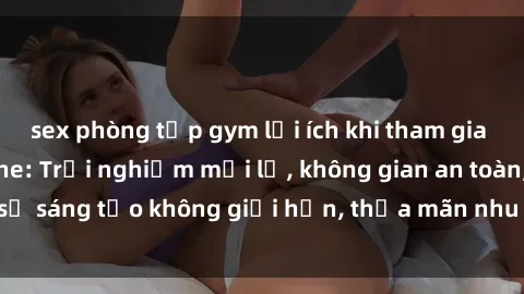 sex phòng tập gym lợi ích khi tham gia sex online không che: Trải nghiệm mới lạ, không gian an toàn, sự sáng tạo không giới hạn, thỏa mãn nhu cầu tình dục của bạn.