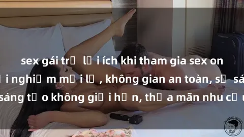 sex gái trẻ lợi ích khi tham gia sex online không che: Trải nghiệm mới lạ, không gian an toàn, sự sáng tạo không giới hạn, thỏa mãn nhu cầu tình dục của bạn.