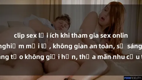 clip sex lợi ích khi tham gia sex online không che: Trải nghiệm mới lạ, không gian an toàn, sự sáng tạo không giới hạn, thỏa mãn nhu cầu tình dục của bạn.