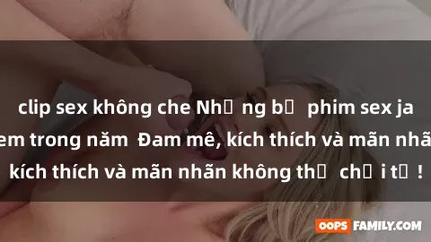 clip sex không che Những bộ phim sex jav đỉnh cao phải xem trong năm  Đam mê, kích thích và mãn nhãn không thể chối từ!