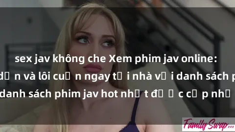 sex jav không che Xem phim jav online: trải nghiệm hấp dẫn và lôi cuốn ngay tại nhà với danh sách phim jav hot nhất được cập nhật liên tục.