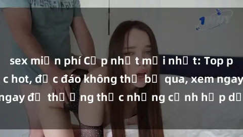 sex miễn phí Cập nhật mới nhất: Top phim JAV Vietsub cực hot, độc đáo không thể bỏ qua, xem ngay để thưởng thức những cảnh hấp dẫn và đầy kích thích!