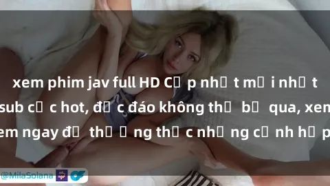 xem phim jav full HD Cập nhật mới nhất: Top phim JAV Vietsub cực hot, độc đáo không thể bỏ qua, xem ngay để thưởng thức những cảnh hấp dẫn và đầy kích thích!