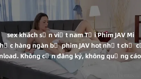 sex khách sạn việt nam Tải Phim JAV Miễn Phí - Thưởng thức hàng ngàn bộ phim JAV hot nhất chỉ cần click download. Không cần đăng ký, không quảng cáo - Dễ dàng tải về và xem online!