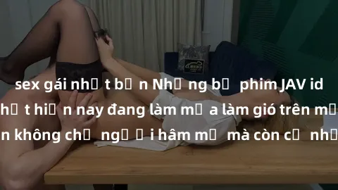 sex gái nhật bản Những bộ phim JAV idol không che hot nhất hiện nay đang làm mưa làm gió trên mạng, hấp dẫn không chỉ người hâm mộ mà còn cả những ai mới tìm hiểu về thể loại này!