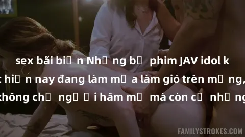 sex bãi biển Những bộ phim JAV idol không che hot nhất hiện nay đang làm mưa làm gió trên mạng, hấp dẫn không chỉ người hâm mộ mà còn cả những ai mới tìm hiểu về thể loại này!