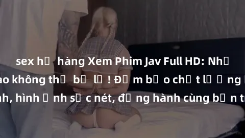 sex họ hàng Xem Phim Jav Full HD: Những bộ phim đỉnh cao không thể bỏ lỡ! Đảm bảo chất lượng ổn định, hình ảnh sắc nét, đồng hành cùng bạn trong những giây phút thư giãn!