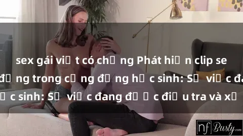 sex gái việt có chồng Phát hiện clip sex nữ sinh gây chấn động trong cộng đồng học sinh: Sự việc đang được điều tra và xử lý