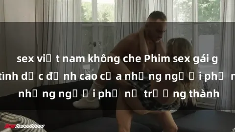 sex việt nam không che Phim sex gái già: Trải nghiệm tình dục đỉnh cao của những người phụ nữ trưởng thành