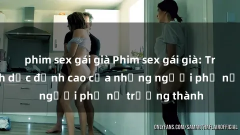 phim sex gái già Phim sex gái già: Trải nghiệm tình dục đỉnh cao của những người phụ nữ trưởng thành
