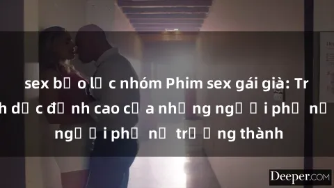 sex bạo lực nhóm Phim sex gái già: Trải nghiệm tình dục đỉnh cao của những người phụ nữ trưởng thành